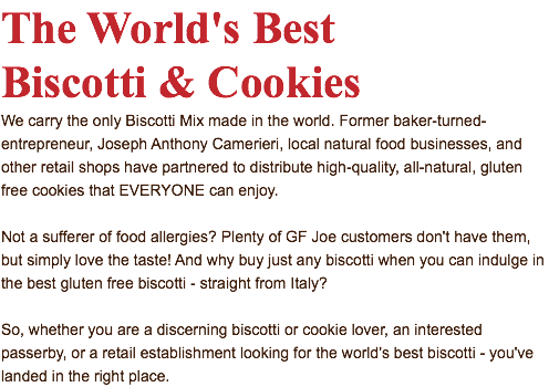 The World's Best Biscotti & Cookies We carry the only Biscotti Mix made in the world. Former baker-turned-entrepreneur, Joseph Anthony Camerieri, local natural food businesses, and other retail shops have partnered to distribute high-quality, all-natural, gluten free cookies that EVERYONE can enjoy. Not a sufferer of food allergies? Plenty of GF Joe customers don't have them, but simply love the taste! And why buy just any biscotti when you can indulge in the best gluten free biscotti - straight from Italy? So, whether you are a discerning biscotti or cookie lover, an interested passerby, or a retail establishment looking for the world's best biscotti - you've landed in the right place.